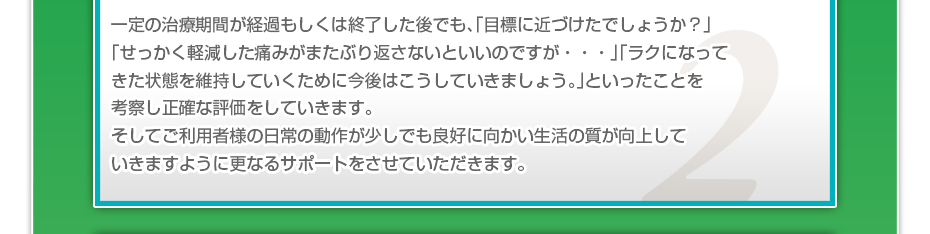 一定の治療期間が経過もしくは終了した後でも、「目標に近づけたでしょうか?」「せっかく軽減した痛みがまたぶり返さないといいのですが・・・」「ラクになってきた状態を維持していくために今後はこうしていきましょう。」といったことを考察し正確な評価をしていきます。そしてご利用者様の日常の動作が少しでも良好に向かい生活の質が向上していきますように更なるサポートをさせていただきます。
